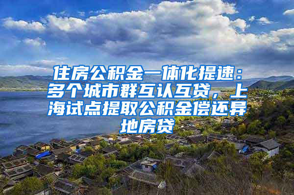 住房公積金一體化提速：多個城市群互認互貸，上海試點提取公積金償還異地房貸