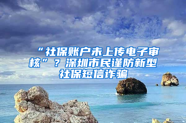 “社保賬戶(hù)未上傳電子審核”？深圳市民謹(jǐn)防新型社保短信詐騙