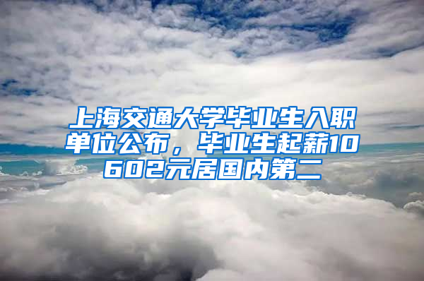 上海交通大學(xué)畢業(yè)生入職單位公布，畢業(yè)生起薪10602元居國內(nèi)第二