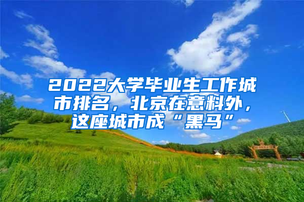 2022大學(xué)畢業(yè)生工作城市排名，北京在意料外，這座城市成“黑馬”