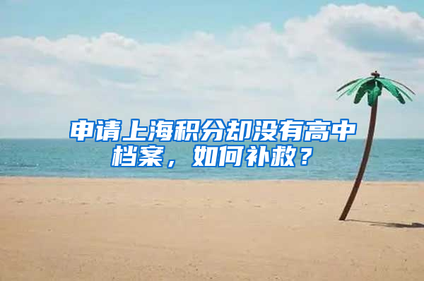 申請(qǐng)上海積分卻沒有高中檔案，如何補(bǔ)救？