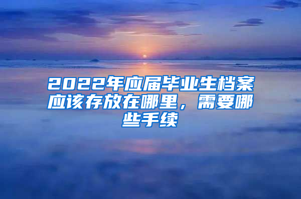 2022年應(yīng)屆畢業(yè)生檔案應(yīng)該存放在哪里，需要哪些手續(xù)