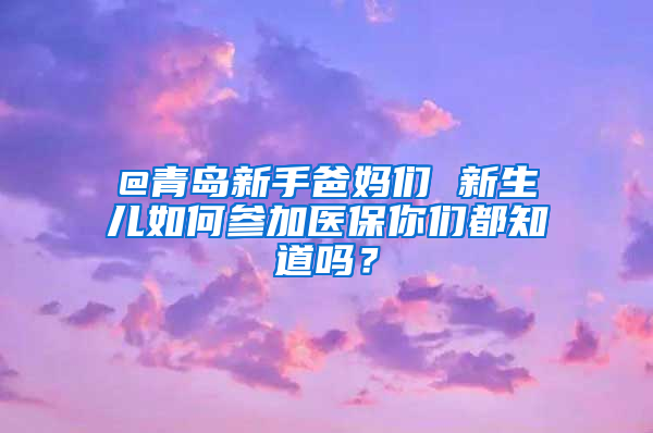 @青島新手爸媽們 新生兒如何參加醫(yī)保你們都知道嗎？