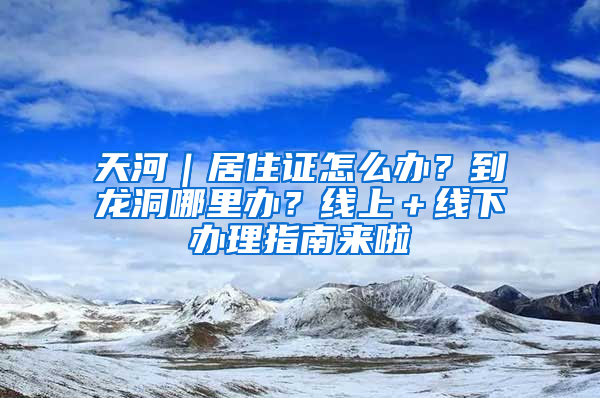 天河｜居住證怎么辦？到龍洞哪里辦？線上＋線下辦理指南來啦