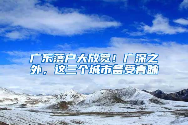 廣東落戶大放寬！廣深之外，這三個(gè)城市備受青睞