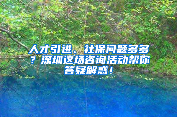 人才引進(jìn)、社保問(wèn)題多多？深圳這場(chǎng)咨詢活動(dòng)幫你答疑解惑！