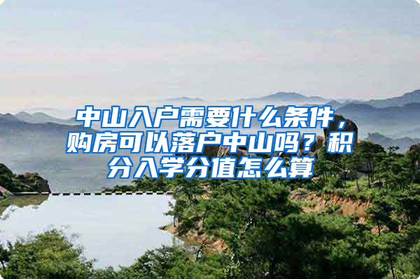 中山入戶需要什么條件，購房可以落戶中山嗎？積分入學分值怎么算