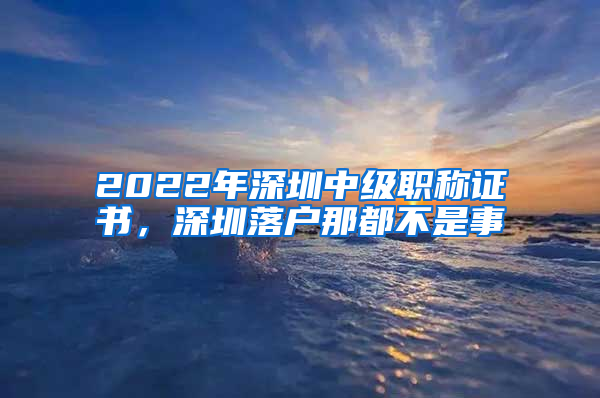 2022年深圳中級(jí)職稱證書，深圳落戶那都不是事