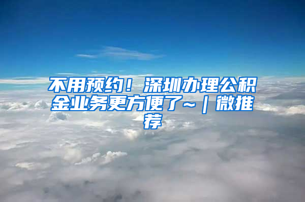 不用預(yù)約！深圳辦理公積金業(yè)務(wù)更方便了~｜微推薦