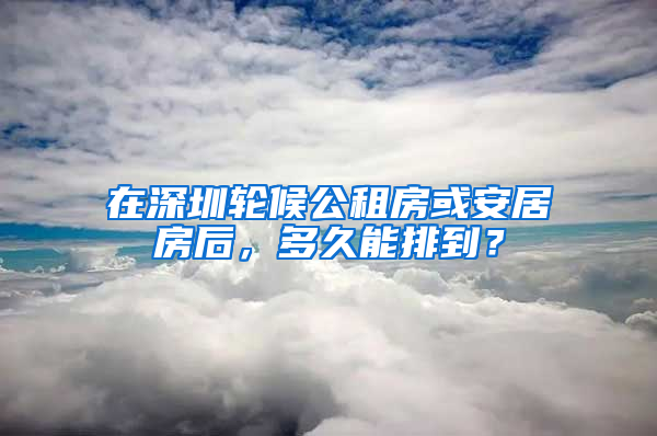 在深圳輪候公租房或安居房后，多久能排到？