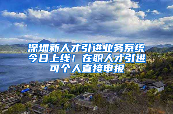 深圳新人才引進(jìn)業(yè)務(wù)系統(tǒng)今日上線！在職人才引進(jìn)可個(gè)人直接申報(bào)