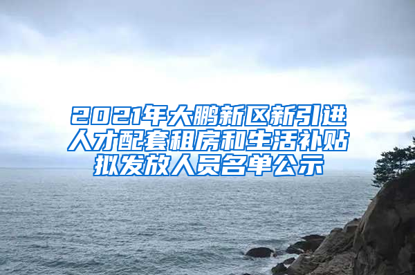 2021年大鵬新區(qū)新引進人才配套租房和生活補貼擬發(fā)放人員名單公示