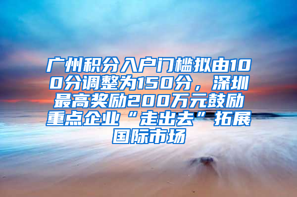 廣州積分入戶門檻擬由100分調(diào)整為150分，深圳最高獎(jiǎng)勵(lì)200萬元鼓勵(lì)重點(diǎn)企業(yè)“走出去”拓展國際市場(chǎng)