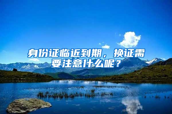 身份證臨近到期，換證需要注意什么呢？