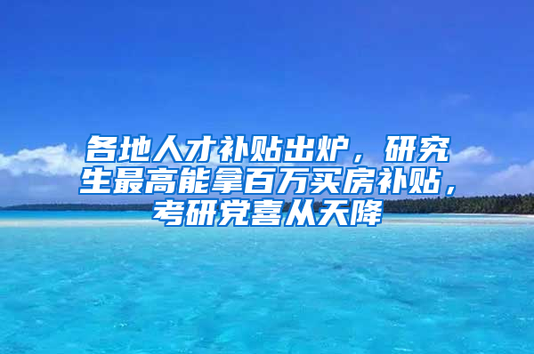 各地人才補貼出爐，研究生最高能拿百萬買房補貼，考研黨喜從天降