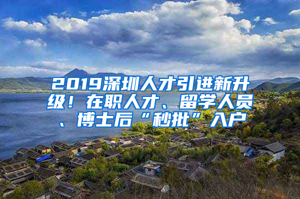 2019深圳人才引進新升級！在職人才、留學人員、博士后“秒批”入戶