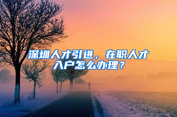 深圳人才引進，在職人才入戶怎么辦理？