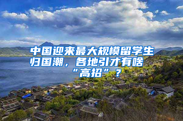 中國迎來最大規(guī)模留學(xué)生歸國潮，各地引才有啥“高招”？