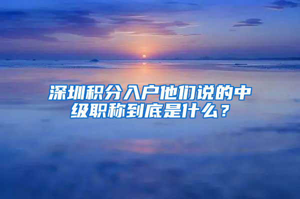 深圳積分入戶他們說的中級(jí)職稱到底是什么？