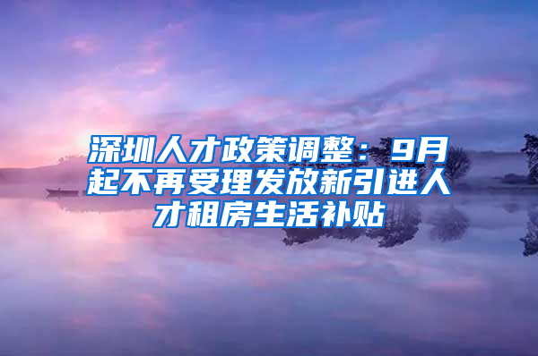 深圳人才政策調(diào)整：9月起不再受理發(fā)放新引進(jìn)人才租房生活補(bǔ)貼