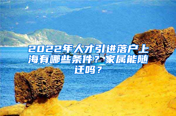 2022年人才引進落戶上海有哪些條件？家屬能隨遷嗎？