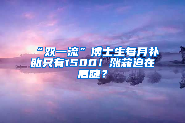 “雙一流”博士生每月補(bǔ)助只有1500！漲薪迫在眉睫？