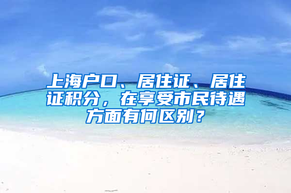 上海戶口、居住證、居住證積分，在享受市民待遇方面有何區(qū)別？