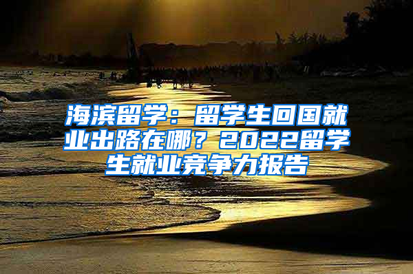 海濱留學(xué)：留學(xué)生回國(guó)就業(yè)出路在哪？2022留學(xué)生就業(yè)競(jìng)爭(zhēng)力報(bào)告