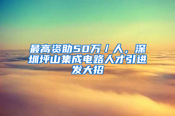 最高資助50萬(wàn)／人，深圳坪山集成電路人才引進(jìn)發(fā)大招