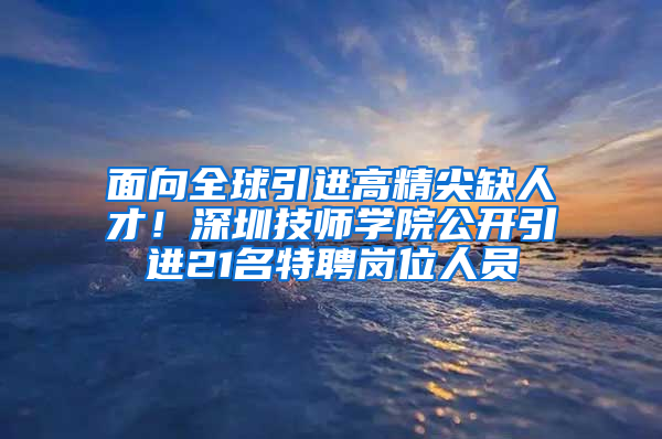 面向全球引進高精尖缺人才！深圳技師學院公開引進21名特聘崗位人員