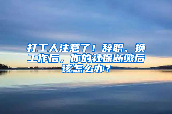 打工人注意了！辭職、換工作后，你的社保斷繳后該怎么辦？