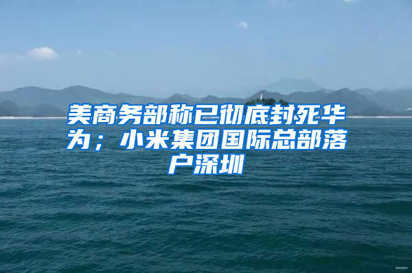 美商務(wù)部稱已徹底封死華為；小米集團(tuán)國際總部落戶深圳