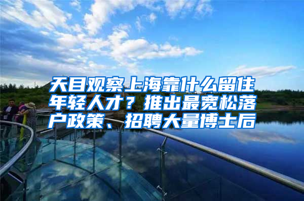 天目觀察上?？渴裁戳糇∧贻p人才？推出最寬松落戶政策、招聘大量博士后