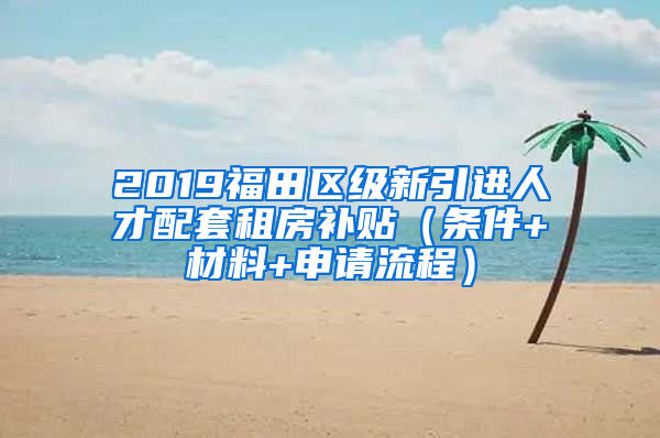 2019福田區(qū)級(jí)新引進(jìn)人才配套租房補(bǔ)貼（條件+材料+申請(qǐng)流程）