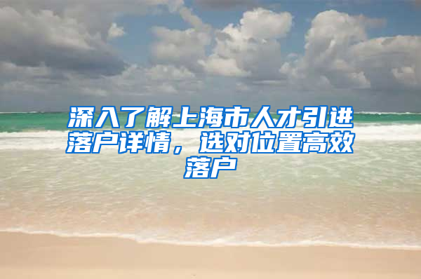 深入了解上海市人才引進落戶詳情，選對位置高效落戶