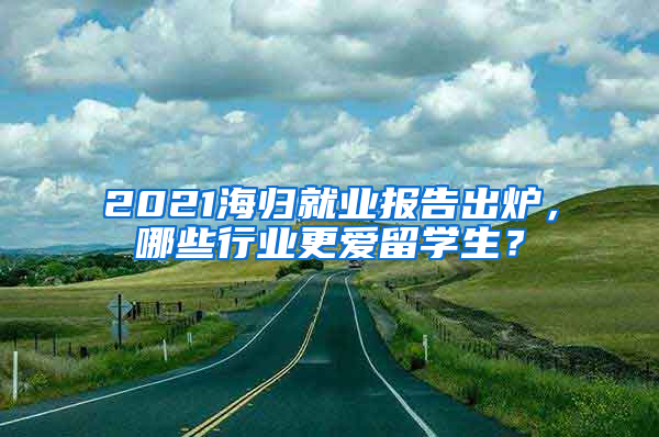 2021海歸就業(yè)報告出爐，哪些行業(yè)更愛留學生？