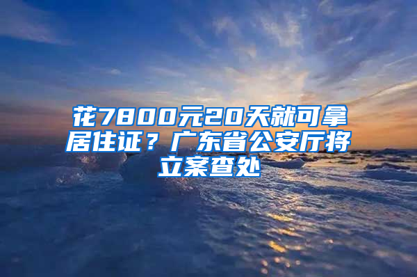 花7800元20天就可拿居住證？廣東省公安廳將立案查處