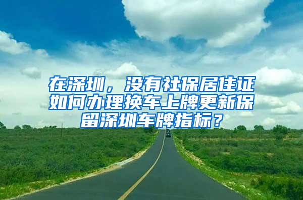 在深圳，沒有社保居住證如何辦理換車上牌更新保留深圳車牌指標？