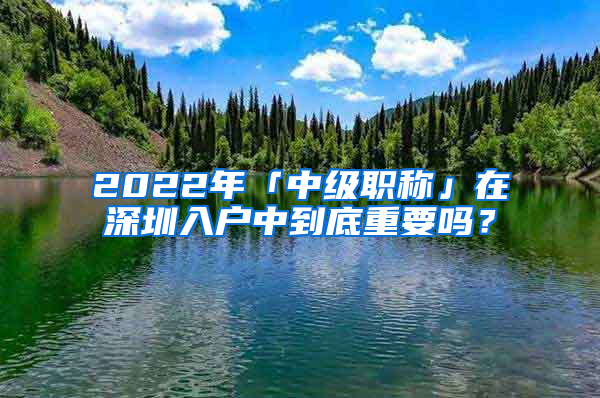 2022年「中級(jí)職稱」在深圳入戶中到底重要嗎？