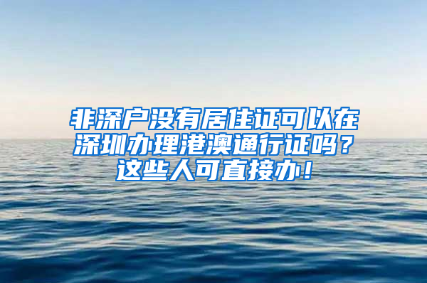 非深戶沒有居住證可以在深圳辦理港澳通行證嗎？這些人可直接辦！