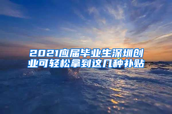 2021應(yīng)屆畢業(yè)生深圳創(chuàng)業(yè)可輕松拿到這幾種補(bǔ)貼