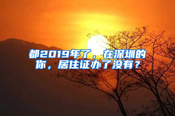 都2019年了，在深圳的你，居住證辦了沒有？