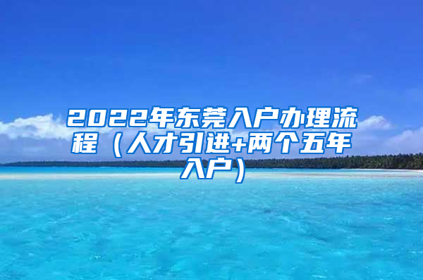 2022年東莞入戶辦理流程（人才引進(jìn)+兩個五年入戶）