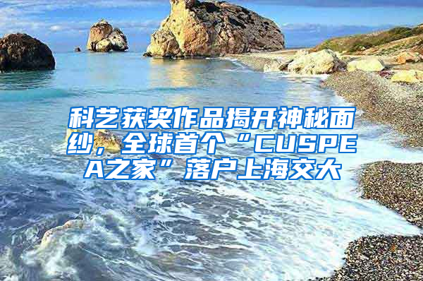 科藝獲獎作品揭開神秘面紗，全球首個“CUSPEA之家”落戶上海交大