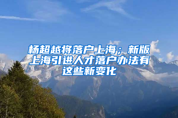 楊超越將落戶上海；新版上海引進(jìn)人才落戶辦法有這些新變化