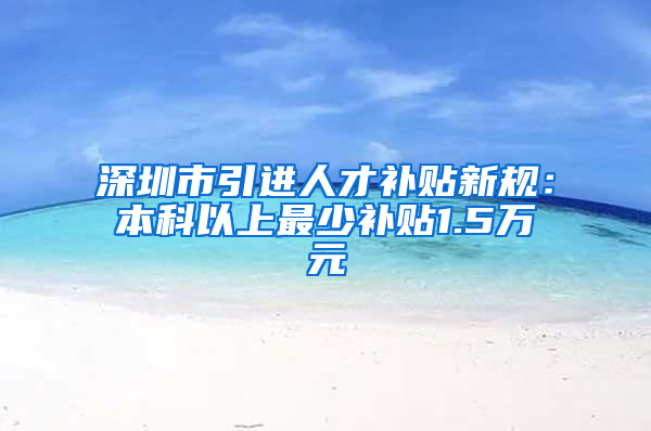 深圳市引進(jìn)人才補(bǔ)貼新規(guī)：本科以上最少補(bǔ)貼1.5萬元