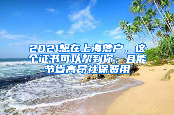 2021想在上海落戶，這個(gè)證書可以幫到你，且能節(jié)省高昂社保費(fèi)用