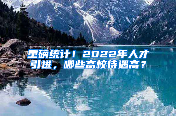 重磅統(tǒng)計！2022年人才引進，哪些高校待遇高？