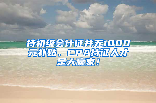 持初級會計證并無1000元補(bǔ)貼，CPA持證人才是大贏家！