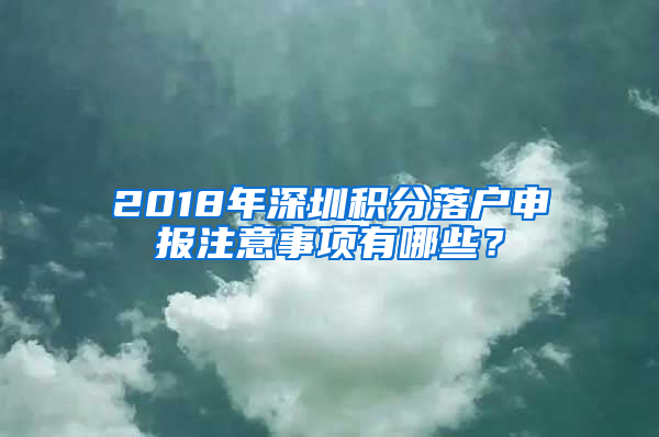 2018年深圳積分落戶申報注意事項有哪些？